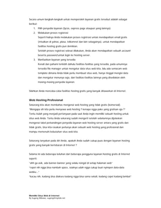 Secara umum langkah-langkah untuk memperoleh layanan gratis tersebut adalah sebagai
berikut:
    1. Pilih penyedia layanan (lycos, express page ataupun yang lainnya).
    2. Melakukan proses registrasi
           Seperti halnya Anda melakukan proses registrasi untuk mendapatkan email gratis
           (misalkan di yahoo, plasa, telkomnet dan lain sebagainya), untuk mendapatkan
           fasilitas hosting gratis pun demikian.
           Setelah proses registrasi selesai dilakukan, Anda akan mendapatkan sebuah account
           beserta password untuk login ke hosting server.
    3. Manfaatkan layanan yang tersedia
           Kenali dan pahami terlebih dahulu fasilitas-fasilitas yang tersedia, pada umumnya
           tersedia file manager untuk mengatur data situs web kita, lalu ada semacam web
           template dimana Anda tidak perlu membuat situs web, hanya tinggal mengisi data
           dan mengatur menunya saja, dan fasilitas-fasilitas lainnya yang disediakan oleh
           masing-masing penyedia layanan.


Silahkan Anda mencoba-coba fasilitas hosting gratis yang banyak ditawarkan di Internet.


Web Hosting Profesional
Sekarang kita akan membahas mengenai web hosting yang tidak gratis (komersial).
“Mengapa sih kita perlu menyewa web hosting ? kenapa ngga pake yang gratisan aja ?”
Tentu itulah yang menjadi pertanyaan pada saat Anda ingin memiliki sebuah hosting untuk
situs web Anda. Tentu Anda sekarang sudah mengerti setelah sebelumnya dijelaskan
mengenai tabel perbandingan penyedia layanan web hosting server antara yang gratis dan
tidak gratis, bisa kita rasakan perlunya akan sebuah web hosting yang profesional dan
mampu memenuhi kebutuhan situs web kita.


Sekarang tanyakan pada diri Anda, apakah Anda sudah cukup puas dengan layanan hosting
gratis yang banyak bertebaran di Internet ?


Selama ini ada beberapa keluhan dari beberapa pengguna layanan hosting gratis di Internet
seperti:
“ahh ga asik, ada banner-banner yang selalu nongol di setiap halaman web”
“repot nih ngga bisa nambah space, soalnya udah ngga cukup buat nyimpen data-data
webku…“
“kacau nih, kadang bisa diakses kadang ngga bisa sama sekali, kadang cepet kadang lambat”




Memiliki Situs Web di Internet
By Sugeng Wibowo, sugeng@myindo.net
 