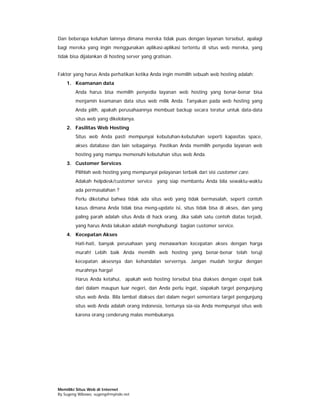 Dan beberapa keluhan lainnya dimana mereka tidak puas dengan layanan tersebut, apalagi
bagi mereka yang ingin menggunakan aplikasi-aplikasi tertentu di situs web mereka, yang
tidak bisa dijalankan di hosting server yang gratisan.


Faktor yang harus Anda perhatikan ketika Anda ingin memilih sebuah web hosting adalah:
    1. Keamanan data
        Anda harus bisa memilih penyedia layanan web hosting yang benar-benar bisa
        menjamin keamanan data situs web milik Anda. Tanyakan pada web hosting yang
        Anda pilih, apakah perusahaannya membuat backup secara teratur untuk data-data
        situs web yang dikelolanya.
    2. Fasilitas Web Hosting
        Situs web Anda pasti mempunyai kebutuhan-kebutuhan seperti kapasitas space,
        akses database dan lain sebagainya. Pastikan Anda memilih penyedia layanan web
        hosting yang mampu memenuhi kebutuhan situs web Anda.
    3. Customer Services
        Pilihlah web hosting yang mempunyai pelayanan terbaik dari sisi customer care.
        Adakah helpdesk/customer service yang siap membantu Anda bila sewaktu-waktu
        ada permasalahan ?
        Perlu diketahui bahwa tidak ada situs web yang tidak bermasalah, seperti contoh
        kasus dimana Anda tidak bisa meng-update isi, situs tidak bisa di akses, dan yang
        paling parah adalah situs Anda di hack orang. Jika salah satu contoh diatas terjadi,
        yang harus Anda lakukan adalah menghubungi bagian customer service.
    4. Kecepatan Akses
        Hati-hati, banyak perusahaan yang menawarkan kecepatan akses dengan harga
        murah! Lebih baik Anda memilih web hosting yang benar-benar telah teruji
        kecepatan aksesnya dan kehandalan servernya. Jangan mudah tergiur dengan
        murahnya harga!
        Harus Anda ketahui, apakah web hosting tersebut bisa diakses dengan cepat baik
        dari dalam maupun luar negeri, dan Anda perlu ingat, siapakah target pengunjung
        situs web Anda. Bila lambat diakses dari dalam negeri sementara target pengunjung
        situs web Anda adalah orang indonesia, tentunya sia-sia Anda mempunyai situs web
        karena orang cenderung malas membukanya.




Memiliki Situs Web di Internet
By Sugeng Wibowo, sugeng@myindo.net
 