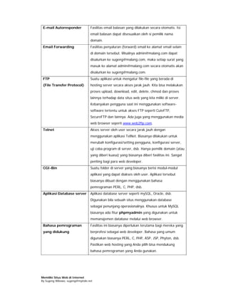 E-mail Autoresponder            Fasilitas email balasan yang dilakukan secara otomatis. Isi
                                 email balasan dapat disesuaikan oleh si pemilik nama
                                 domain.
 Email Forwarding                Fasilitas penyaluran (forward) email ke alamat email selain
                                 di domain tersebut. Misalnya admin@malang.com dapat
                                 disalurkan ke sugeng@malang.com, maka setiap surat yang
                                 masuk ke alamat admin@malang.com secara otomatis akan
                                 disalurkan ke sugeng@malang.com.
 FTP                             Suatu aplikasi untuk mengatur file-file yang berada di
 (File Transfer Protocol)        hosting server secara akses jarak jauh. Kita bisa melakukan
                                 proses upload, download, edit, delete, chmod dan proses
                                 lainnya terhadap data situs web yang kita miliki di server.
                                 Kebanyakan pengguna saat ini menggunakan software-
                                 software tertentu untuk akses FTP seperti CuteFTP,
                                 SecureFTP dan lainnya. Ada juga yang menggunakan media
                                 web browser seperti www.web2ftp.com.
 Telnet                          Akses server oleh user secara jarak jauh dengan
                                 menggunakan aplikasi TelNet. Biasanya dilakukan untuk
                                 merubah konfigurasi/setting pengguna, konfigurasi server,
                                 uji coba program di server, dsb. Hanya pemilik domain (atau
                                 yang diberi kuasa) yang biasanya diberi fasilitas ini. Sangat
                                 penting bagi para web developer.
 CGI-Bin                         Suatu folder di server yang biasanya berisi modul-modul
                                 aplikasi yang dapat diakses oleh user. Aplikasi tersebut
                                 biasanya dibuat dengan menggunakan bahasa
                                 pemrograman PERL, C, PHP, dsb.
 Aplikasi Database server        Aplikasi database server seperti mySQL, Oracle, dsb.
                                 Digunakan bila sebuah situs menggunakan database
                                 sebagai penunjang operasionalnya. Khusus untuk MySQL
                                 biasanya ada fitur phpmyadmin yang digunakan untuk
                                 memanajemen database melalui web browser.
 Bahasa pemrograman              Fasilitas ini biasanya diperlukan terutama bagi mereka yang
 yang didukung                   berprofesi sebagai web developer. Bahasa yang umum
                                 digunakan biasanya PERL, C, PHP, ASP, JSP, Phyton, dsb.
                                 Pastikan web hosting yang Anda pilih bisa mendukung
                                 bahasa pemrograman yang Anda gunakan.




Memiliki Situs Web di Internet
By Sugeng Wibowo, sugeng@myindo.net
 