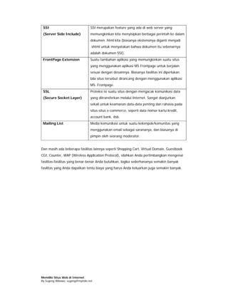 SSI                             SSI merupakan feature yang ada di web server yang
 (Server Side Include)           memungkinkan kita menyisipkan berbagai perintah ke dalam
                                 dokumen .html kita (biasanya ekstensinya diganti menjadi
                                 .shtml untuk menyatakan bahwa dokumen itu sebenarnya
                                 adalah dokumen SSI).
 FrontPage Extension             Suatu tambahan aplikasi yang memungkinkan suatu situs
                                 yang menggunakan aplikasi MS Frontpage untuk berjalan
                                 sesuai dengan desainnya. Biasanya fasilitas ini diperlukan
                                 bila situs tersebut dirancang dengan menggunakan aplikasi
                                 MS. Frontpage.
 SSL                             Proteksi isi suatu situs dengan mengacak komunikasi data
 (Secure Socket Layer)           yang ditransferkan melalui Internet. Sangat dianjurkan
                                 sekali untuk keamanan data-data penting dan rahasia pada
                                 situs-situs e-commerce, seperti data nomor kartu kredit,
                                 account bank, dsb.
 Mailing List                    Media komunikasi untuk suatu kelompok/komunitas yang
                                 menggunakan email sebagai sarananya, dan biasanya di
                                 pimpin oleh seorang moderator.


Dan masih ada beberapa fasilitas lainnya seperti Shopping Cart, Virtual Domain, Guestbook
CGI, Counter, WAP (Wireless Application Protocol), silahkan Anda pertimbangkan mengenai
fasilitas-fasilitas yang benar-benar Anda butuhkan, logika sederhananya semakin banyak
fasilitas yang Anda dapatkan tentu biaya yang harus Anda keluarkan juga semakin banyak.




Memiliki Situs Web di Internet
By Sugeng Wibowo, sugeng@myindo.net
 