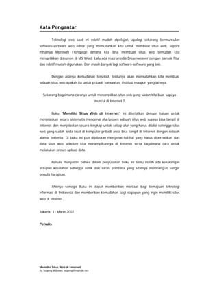 Kata Pengantar

        Teknologi web saat ini relatif mudah dipelajari, apalagi sekarang bermunculan
software-software web editor yang memudahkan kita untuk membuat situs web, seperti
misalnya Microsoft Frontpage dimana kita bisa membuat situs web semudah kita
mengetikkan dokumen di MS Word. Lalu ada macromedia Dreamweaver dengan banyak fitur
dan relatif mudah digunakan. Dan masih banyak lagi software-software yang lain.


        Dengan adanya kemudahan tersebut, tentunya akan memudahkan kita membuat
sebuah situs web apakah itu untuk pribadi, komunitas, institusi maupun yang lainnya.


  Sekarang bagaimana caranya untuk menampilkan situs web yang sudah kita buat supaya
                                      muncul di Internet ?


        Buku “Memiliki Situs Web di Internet” ini diterbitkan dengan tujuan untuk
menjelaskan secara sistematis mengenai alur/proses sebuah situs web supaya bisa tampil di
Internet dan menjelaskan secara lengkap untuk setiap alur yang harus dilalui sehingga situs
web yang sudah anda buat di komputer pribadi anda bisa tampil di Internet dengan sebuah
alamat tertentu. Di buku ini pun dijelaskan mengenai hal-hal yang harus diperhatikan dari
data situs web sebelum kita menampilkannya di Internet serta bagaimana cara untuk
melakukan proses upload data.


        Penulis menyadari bahwa dalam penyusunan buku ini tentu masih ada kekurangan
ataupun kesalahan sehingga kritik dan saran pembaca yang sifatnya membangun sangat
penulis harapkan.


        Ahirnya semoga Buku ini dapat memberikan manfaat bagi kemajuan teknologi
informasi di Indonesia dan memberikan kemudahan bagi siapapun yang ingin memiliki situs
web di Internet.


Jakarta, 31 Maret 2007


Penulis




Memiliki Situs Web di Internet
By Sugeng Wibowo, sugeng@myindo.net
 