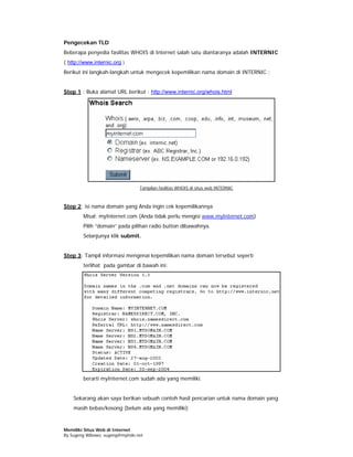 Pengecekan TLD
Beberapa penyedia fasilitas WHOIS di Internet salah satu diantaranya adalah INTERNIC
( http://www.internic.org )
Berikut ini langkah-langkah untuk mengecek kepemilikan nama domain di INTERNIC :


Step 1 : Buka alamat URL berikut : http://www.internic.org/whois.html




                                 Tampilan fasilitas WHOIS di situs web INTERNIC



Step 2: isi nama domain yang Anda ingin cek kepemilikannya
        Misal: myInternet.com (Anda tidak perlu mengisi www.myInternet.com)
        Pilih “domain” pada pilihan radio button dibawahnya.
        Selanjunya klik submit.


Step 3: Tampil informasi mengenai kepemilikan nama domain tersebut seperti
        terlihat pada gambar di bawah ini:




        berarti myInternet.com sudah ada yang memiliki.


    Sekarang akan saya berikan sebuah contoh hasil pencarian untuk nama domain yang
    masih bebas/kosong (belum ada yang memiliki)


Memiliki Situs Web di Internet
By Sugeng Wibowo, sugeng@myindo.net
 