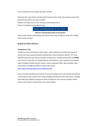 berarti webmaster.web.id sudah ada yang memiliki.


Sekarang akan saya berikan sebuah contoh hasil pencarian untuk nama domain yang masih
bebas/kosong (belum ada yang memiliki)
Misalkan kita ingin mencari tahu statusnya satekambing.web.id
Berikut ini tampilan hasil pengecekannya:



                           Domain satekambing.web.id not found !
artinya nama domain satekambing.web.id belum ada yang memilikinya. Anda bisa memiliki
nama domain tersebut.


Registrasi Nama Domain


Pendaftaran TLD
Pendaftaran Top Level Domain relatif mudah. Saat ini banyak perusahaan-perusahaan IT
atau biro-biro jasa yang menawarkan jasa/bantuan untuk pendaftaran domain TLD. Perlu
diketahui bahwa biro jasa atau perusahaan tersebut harus terdaftar/terakreditasi di ICANN
(The Internet Corporation for Assigned Names and Numbers), yaitu organisasi internasional
yang menangani masalah domain sedunia. Untuk mengetahui daftar agen pendaftar yang
terakreditasi di ICANN bisa dilihat di alamat URL berikut:
http://www.icann.org/registrars/accredited-list.html


Pada umumnya perusahaan-perusahaan IT yang menyediakan jasa web hosting menawarkan
1 paket layanan yaitu layanan web hosting sekaligus pendaftaran nama domainnya, sehingga
Anda tidak perlu bingung mengenai prosedur pendaftaran nama domain (dengan catatan
selama nama domain tersebut belum ada yang memiliki).




Memiliki Situs Web di Internet
By Sugeng Wibowo, sugeng@myindo.net
 