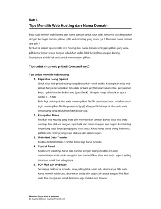 Bab 5
Tips Memilih Web Hosting dan Nama Domain

Pada saat memilih web hosting dan nama domain untuk situs web, tentunya kita dihadapkan
dengan berbagai macam pilihan, pilih web hosting yang mana ya ? Memakai nama domain
apa yah ?
Berikut ini adalah tips memilih web hosting dan nama domain sehinggan pilihan yang anda
pilih benar-benar sesuai dengan kebutuhan anda, tidak berlebihan ataupun kurang.
Selanjutnya adalah hak anda untuk menentukan pilihan.


Tips untuk situs web pribadi (personal web)

Tips untuk memilih web hosting
    1. Kapasitas ruang (space)
        Untuk situs web pribadi ruang yang dibutuhkan relatif sedikit. Kebanyakan situs web
        pribadi hanya menampilkan data-data pribadi, portfolio/curriculum vitae, pengalaman
        kerja, galeri foto dan buku tamu (guestbook). Mungkin hanya dibutuhkan space
        sekitar 3 – 5 MB.
        Beda lagi ceritanya kalau anda menampilkan file-file berukuran besar, misalkan anda
        ingin menampilkan file-file presentasi (ppt) ataupun file lainnya di situs web anda,
        tentu ruang yang dibutuhkan lebih besar lagi.
    2. Kecepatan Akses
        Pastikan web hosting yang anda pilih memberikan jaminan bahwa situs web anda
        nantinya bisa diakses dengan cepat baik dari dalam maupun luar negeri. Kembali lagi
        tergantung siapa target pengunjung situs anda, kalau hanya untuk orang Indonesia,
        pilihlah web hosting yang cepat diakses dari dalam negeri.
    3. Unlimited Data Transfer
        Fasilitas Unlimited Data Transfer tentu saja harus tersedia.
    4. Control Panel
        Fasilitas ini sebaiknya harus ada, karena dengan adanya fasilitas ini akan
        memudahkan anda untuk mengatur dan memodifikasi situs web anda, seperti setting
        database, email dan sebagainya.
    5. POP Mail dan Web Mail
        Sebaiknya fasilitas ini tersedia, atau paling tidak salah satu diantaranya. Bila anda
        harus memilih salah satu, disarankan anda pilih Web Mail karena dengan Web Mail
        anda bisa mengakses email darimana saja melalui web browser.




Memiliki Situs Web di Internet
By Sugeng Wibowo, sugeng@myindo.net
 