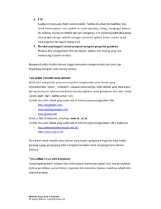 6. FTP
        Fasilitas ini harus ada (high recommended). Fasilitas ini untuk memudahkan kita
        untuk memanajemen data, apakah itu untuk uploading, editing, menghapus (delete)
        file tertentu, mengeset CHMOD dan lain sebagainya. FTP cenderung lebih disukai bila
        dibandingkan dengan web file manager (semacam aplikasi di web browser untuk
        memanajemen file seperti halnya FTP).
    7. Mendukung/support untuk program-progran yang kita gunakan.
        Misalkan kita menggunakan PHP dan MySQL, pilihlan web hosting yang bisa
        mendukung program tersebut.


Mengenai fasilitas-fasilitas lainnya tinggal disesuaikan dengan kondisi dan tentu saja
tergantung keinginan anda masing-masing.


Tips untuk memilih nama domain
Untuk situs web pribadi, pada umumnya kita menghendaki nama domain yang
mencantumkan “nama” , “nickname”, ataupun nama lainnya. Kode domain yang dipakai pun
bermacam-macam selama kode domain tersebut diijinkan untuk pemakaian situs web pribadi,
seperti .com, .net, .name (untuk TLD).
Contoh situs web pribadi yang sudah ada di Internet yang menggunakan TLD:
    -   http://ferryhalim.com/
    -   www.angeliquewidjaja.com
    -   www.gusdur.net/
Untuk ccTLD di Indonesia contohnya .web.id, .or.id.
Contoh situs web pribadi yang sudah ada di Internet yang menggunakan ccTLD Indonesia:
    -   http://www.iwandarmansjah.web.id/
    -   http://www.asep.or.id/


Disarankan untuk memilih nama domain yang simpel, gampang di ingat dan tidak terlalu
panjang supaya pengunjung tidak mengalami kesulitan untuk mengingat nama domain
tersebut.


Tips untuk situs web korporat
Yang tergolong dalam kategori situs web korporat diantaranya adalah situs web perusahaan,
institusi pendidikan, pemerintahan, organisasi dan komunitas (bahasa mudahnya adalah situs
web non-pribadi).




Memiliki Situs Web di Internet
By Sugeng Wibowo, sugeng@myindo.net
 