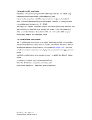 Tips untuk memilih web hosting
Pada intinya sama saja dengan tips memilih web hosting untuk situs web pribadi, yang
mungkin perlu diperhatikan adalah mengenai kapasitas space.
Sebesar apakah perusahaan anda ? Seberapa banyak data yang akan ditampilkan ?
Untuk korporat berskala kecil (seperti perusahaan kecil, komunitas kecil) mungkin hanya
membutuhkan space berkisar antara 25 – 50 MB,
akan tetapi untuk korporat berskala besar seperti perusahaan multinasional, Universitas tentu
akan membutuhkan space lebih besar. Mungkin bisa sampai 250 MB atau bahkan lebih.
Untuk korporat berskala besar disarankan memiliki web server sendiri (tidak menyewa
hosting) yang didukung oleh teknisi yang handal.


Tips untuk memilih nama domain:
Saat ini ada beberapa nama domain korporat yang tidak sesuai dan tidak memperhatikan
etika penamaan domain. Sekarang misalkan ada situs pemerintahan di Indonesia (katakan
pemda-A) menggunakan nama domain dot com menjadi www.pemda-a.com . dan masih
banyak contoh-contoh situs web di internet yang tidak sesuai dalam hal penggunaan nama
domain.
Lebih baik mengikuti standar penamaan domain seperti yang dijelaskan di bab 4, sebagai
contoh:
Perusahaan di Indonesia : www.[namaperusahaan].co.id
Universitas di Indonesia : www.[nama universitas].ac.id
Pemerintahan di Indonesia : www.[nama pemerintahan].go.id




Memiliki Situs Web di Internet
By Sugeng Wibowo, sugeng@myindo.net
 