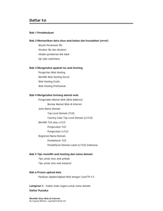 Daftar Isi


Bab 1 Pendahuluan


Bab 2 Memastikan data situs web bebas dari kesalahan (error)
        Aturan Penamaan file
        Struktur file dan direktori
        Hindari pemberian link lokal
        Uji coba sederhana


Bab 3 Mengetahui apakah itu web hosting
        Pengertian Web Hosting
        Memilih Web Hosting Server
        Web Hosting Gratis
        Web Hosting Profesional


Bab 4 Mengetahui tentang alamat web
        Pengenalan Alamat Web (Web Address)
                 Bentuk Alamat Web di Internet
        Jenis Nama Domain
                 Top Level Domain (TLD)
                 Country Code Top Level Domain (ccTLD)
        Memilih TLD atau ccTLD
                 Pengecekan TLD
                 Pengecekan ccTLD
        Registrasi Nama Domain
                 Pendaftaran TLD
                 Pendaftaran Domain Lokal (ccTLD) Indonesia


Bab 5 Tips memilih web hosting dan nama domain
        Tips untuk situs web pribadi
        Tips untuk situs web korporat


Bab 6 Proses upload data
        Panduan Update/Upload Web dengan CuteFTP 4.2


Lampiran I: Indeks kode negara untuk nama domain
Daftar Pustaka


Memiliki Situs Web di Internet
By Sugeng Wibowo, sugeng@myindo.net
 