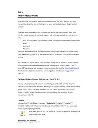 Bab 6
Proses Upload Data

Saya asumsikan saat ini Anda sudah memiliki web hosting dan nama domain, lalu ingin
memasukkan data situs web ke hosting server yang telah Anda tentukan. Bagaimanakah
caranya ?


Pada saat Anda melakukan proses registrasi web hosting dan nama domain, Anda pasti
memiliki sebuah account dari penyedia layanan web hosting untuk login ke hosting server,
yaitu :
    -      Host address (alamat tujuan/hosting server, biasanya alamat ini adalah nama domain
           Anda.
    -      Username
    -      Password
Anda pun akan mendapatkan informasi-informasi lainnya seperti alamat untuk web Control
Panel, lokasi direktori CGI, HTML dan informasi lainnya tergantung si penyedia layanan web
hosting.


Untuk melakukan proses upload, pada umumnya menggunakan fasilitas FTP (File Transfer
Protocol) dan untuk melakukannya bisa dengan menggunakan software seperti CuteFTP,
SecureFTP dan lainnya. Ada juga yang melalui web seperti di web2ftp (http://web2ftp.com).
Di buku ini akan dijelaskan bagaimana cara mengupload data dengan menggunakan
CuteFTP.


Panduan Update/Upload Web dengan CuteFTP 4.2

Pertama kali yang harus anda lakukan adalah komputer anda telah terinstall CuteFTP.
Software CuteFTP bisa anda download di berbagai situs web di Internet, untuk versi trial dari
pemilik resmi CuteFTP bisa anda download dari http://www.globalscape.com/cuteftp/ .
Berikut ini adalah langkah-langkah untuk mengupload data situs web anda dengan
menggunakan CuteFTP:


Langkah 1:
Jalankan CuteFTP, klik Start – Program – GlobalSCAPE – CuteFTP – CuteFTP
Ini adalah model untuk instalasi normal (default), tempat/lokasi CUteFTP bisa anda rubah
sendiri tergantung keinginan anda.
                   Atau anda jalankan dari icon “CuteFTP” (seperti pada gambar disamping) di
                   desktop komputer anda.



Memiliki Situs Web di Internet
By Sugeng Wibowo, sugeng@myindo.net
 