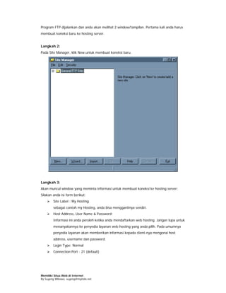 Program FTP dijalankan dan anda akan melihat 2 window/tampilan. Pertama kali anda harus
membuat koneksi baru ke hosting server.


Langkah 2:
Pada Site Manager, klik New untuk membuat koneksi baru.




Langkah 3:
Akan muncul window yang meminta informasi untuk membuat koneksi ke hosting server:
Silakan anda isi form berikut:
        Site Label : My Hosting
        sebagai contoh my Hosting, anda bisa menggantinya sendiri.
        Host Address, User Name & Password:
        Informasi ini anda peroleh ketika anda mendaftarkan web hosting. Jangan lupa untuk
        menanyakannya ke penyedia layanan web hosting yang anda pilih. Pada umumnya
        penyedia layanan akan memberikan informasi kepada client-nya mengenai host
        address, username dan password.
        Login Type: Normal
        Connection Port : 21 (default)




Memiliki Situs Web di Internet
By Sugeng Wibowo, sugeng@myindo.net
 