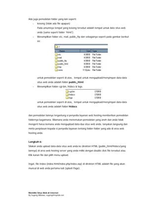 Ada juga pemodelan folder yang lain seperti:
    -   kosong (tidak ada file apapun)
        Pada umumnya tempat yang kosong tersebut adalah tempat untuk data situs web
        anda (sama seperti folder “html”).
    -   Menampilkan folder etc, mail, public_ftp dan sebagainya seperti pada gambar berikut
        ini:




        untuk pemodelan seperti di atas, tempat untuk mengupload/menyimpan data-data
        situs web anda adalah folder public_html.
    -   Menampilkan folder cgi-bin, htdocs & logs.




        untuk pemodelan seperti di atas, tempat untuk mengupload/menyimpan data-data
        situs web anda adalah folder htdocs


dan pemodelan lainnya tergantung si penyedia layanan web hosting memberikan pemodelan
foldernya bagaimana. Bilamana anda menemukan pemodelan yang aneh dan anda tidak
mengerti harus kemana anda mengupload data-daa situs web anda, tanyakan langsung dan
minta penjelasan kepada si penyedia layanan tentang folder-folder yang ada di area web
hosting anda.


Langkah 6:
Silakan anda upload data-data situs web anda ke direktori HTML (public_html/htdocs/yang
lainnya) di area web hosting server yang anda miliki dengan double click file tersebut atau
Klik kanan file dan pilih menu upload.


Ingat, file Index (index.html/index.php/index.asp) di direktori HTML adalah file yang akan
muncul di web anda pertama kali (splash Page).




Memiliki Situs Web di Internet
By Sugeng Wibowo, sugeng@myindo.net
 