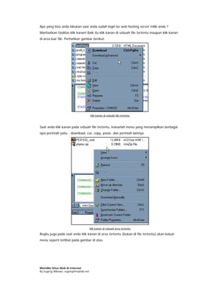 Apa yang bisa anda lakukan saat anda sudah login ke web hosting server milik anda ?
Manfaatkan fasilitas klik kanan! Baik itu klik kanan di sebuah file tertentu maupun klik kanan
di area luar file. Perhatikan gambar berikut:




                                      klik kanan di sebuah file tertentu



Saat anda klik kanan pada sebuah file tertentu, keluarlah menu yang menampilkan berbagai
opsi perintah yaitu : download, cut, copy, paste, dan perintah lainnya.




                                      klik kanan di sebuah area tertentu

Begitu juga pada saat anda klik kanan di area tertentu (bukan di file tertentu) akan keluar
menu seperti terlihat pada gambar di atas.




Memiliki Situs Web di Internet
By Sugeng Wibowo, sugeng@myindo.net
 