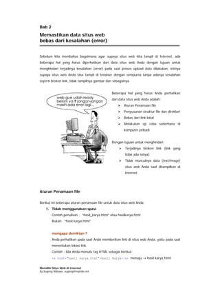 Bab 2
Memastikan data situs web
bebas dari kesalahan (error)


Sebelum kita membahas bagaimana agar supaya situs web kita tampil di Internet, ada
beberapa hal yang harus diperhatikan dari data situs web Anda dengan tujuan untuk
menghindari terjadinya kesalahan (error) pada saat proses upload data dilakukan, intinya
supaya situs web Anda bisa tampil di browser dengan sempurna tanpa adanya kesalahan
seperti broken link, tidak tampilnya gambar dan sebagainya.


                                               Beberapa hal yang harus Anda perhatikan
                                               dari data situs web Anda adalah:
                                                       Aturan Penamaan file
                                                       Penyusunan struktur file dan direktori
                                                       Bebas dari link lokal
                                                       Melakukan uji coba sederhana di
                                                       komputer pribadi.


                                               Dengan tujuan untuk menghindari:
                                                       Terjadinya broken link (link yang
                                                       tidak ada isinya)
                                                       Tidak munculnya data (text/image)
                                                       situs web Anda saat ditampilkan di
                                                       Internet.




Aturan Penamaan file

Berikut ini beberapa aturan penamaan file untuk data situs web Anda:
    1. Tidak menggunakan spasi
        Contoh penulisan : “hasil_karya.html” atau hasilkarya.html
        Bukan: “hasil karya.html”


        mengapa demikian ?
        Anda perhatikan pada saat Anda memberikan link di situs web Anda, yaitu pada saat
        menentukan lokasi link.
        Contoh : bila Anda menulis tag HTML sebagai berikut:
        <a href="hasil karya.html">Hasil Karya</a> menuju → hasil karya.html


Memiliki Situs Web di Internet
By Sugeng Wibowo, sugeng@myindo.net
 