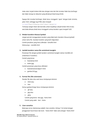 maka akan terjadi broken link atau dengan kata lain link tersebut tidak bisa berfungsi
        dan tidak menuju ke dokumen yang dimaksud (hasil karya.html).


        Supaya link tersebut berfungsi, Anda harus mengganti “spasi” dengan kode tertentu
        yaitu %20, sehingga tag HTML akan menjadi:
        <a href="hasil%20karya.html">Hasil Karya</a>
        Tentunya sangat riskan dan beresiko untuk terjadinya sebuah broken link di situs
        web Anda dimana Anda harus mengganti semua karakter spasi menjadi %20.


    2. Hindari karakter khusus/symbol
        Jangan pernah menggunakan karakter yang tidak lazim (karakter khusus/symbol)
        untuk nama file. Gunakan karakter yang lazim digunakan.
        Contoh penulisan yang harus dihindari: ñamafile.html
        Seharusnya : namafile.html


    3. Jumlah karakter nama file seminimal mungkin
        Penamaan file dengan jumlah karakter seminimal mungkin namun memiliki arti
        (maksimal 27 karakter).
        Contoh yang benar:
            •    howtodraw.html
            •    kelinci.jpg
        Contoh penamaan yang harus dihindari:
            •    howtodrawtutorialpart1.html
            •    gambar234.jpg


    4. Format file (file extension)
        Standar file data situs web harus mempunyai ekstensi:
            •    .html atau
            •    .htm
        Semua gambar/image harus mempunyai ekstensi:
            •    .gif atau
            •    .jpg atau
            •    .jpeg
            Contoh yang benar: ikan.jpg ; home.html
            Contoh yang salah: ikan ; home


    5. Case-sensitive
        Beberapa server diantaranya adalah Case-sensitive. Artinya ? ini terkait dengan
        penggunaan huruf besar dan kecil, “home.html” tidak sama dengan “Home.html”

Memiliki Situs Web di Internet
By Sugeng Wibowo, sugeng@myindo.net
 