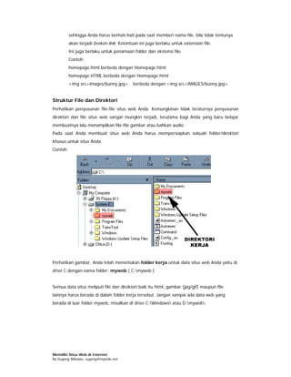 sehingga Anda harus berhati-hati pada saat memberi nama file, bila tidak tentunya
          akan terjadi broken link. Ketentuan ini juga berlaku untuk extension file.
          Ini juga berlaku untuk penamaan folder dan ekstensi file.
          Contoh:
          homepage.html berbeda dengan Homepage.html
          homepage.HTML berbeda dengan Homepage.html
          <img src=images/bunny.jpg>       berbeda dengan <img src=IMAGES/bunny.jpg>


Struktur File dan Direktori
Perhatikan penyusunan file-file situs web Anda. Kemungkinan tidak teraturnya penyusunan
direktori dan file situs web sangat mungkin terjadi, terutama bagi Anda yang baru belajar
membuatnya lalu menampilkan file-file gambar atau bahkan audio.
Pada saat Anda membuat situs web Anda harus mempersiapkan sebuah folder/direktori
khusus untuk situs Anda.
Contoh:




Perhatikan gambar, Anda telah menentukan folder kerja untuk data situs web Anda yaitu di
drive C dengan nama folder: myweb ( C:myweb )


Semua data situs meliputi file dan direktori baik itu html, gambar (jpg/gif) maupun file
lainnya harus berada di dalam folder kerja tersebut. Jangan sampai ada data web yang
berada di luar folder myweb, misalkan di drive C:Windows atau D:myweb.




Memiliki Situs Web di Internet
By Sugeng Wibowo, sugeng@myindo.net
 