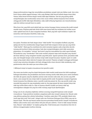 dengan profesionalisme tinggi dan menyebabkan persahabatan menjadi retak atau bahkan rusak. Jenis mitra
bisnis lainnya adalah anggota keluarga, risiko yang dihadapi tidak banyak berbeda dengan teman dekat.
Namun, bukan berarti bermitra dengan mereka tidak dapat dilakukan. Satu hal yang penting adalah
memperhitungkan dan membicarakan semua risiko secara terbuka sebelum kerjasama bisnis dimulai
sehingga jika konflik tidak dapat dihindarkan, maka sudah terbayang bagaimana cara menyelesaikannya
sejak dini sebelum merusak bisnis itu sendiri.

Mitra bisnis lain yang lebih netral adalah bank atau institusi keuangan lainnya terutama jika modal menjadi
masalah utama. Pinjaman pada bank dinilai lebih aman karena bank bisa membantu kita melihat secara
makro apakah bisnis kita itu akan mengalami hambatan. Bank yang baik wajib melakukan inspeksi dan
memeriksa studi kelayakan (feasibility study) yang




kita ajukan. Penolakan dari bank dengan alasan “tidak feasible” bisa merupakan feedback yang baik,
apalagi jika kita bisa mendiskusikan dengan bagian kredit bank mengenai elemen apa saja yang dinilai
“tidak feasible”. Bank juga bisa membantu kita untuk memantau kegiatan usaha setiap tahun dan jika
memang ada kesulitan di dalam perusahaan, bank akan mempertimbangkan untuk tidak meneruskan
pinjamannya. Ini merupakan “warning” dan kontrol yang bisa menyadarkan kita untuk segera berbenah.
Wirausahawan yang “memaksakan” bank untuk memberi pinjaman tanpa studi kelayakan yang obyektif
dan benar akhirnya sering mengalami masalah yang lebih parah. Agunan (jaminan) disita, perusahaan tidak
jalan, dan hilanglah harapan untuk membuat mimpi indah menjadi kenyataan. Kejadian seperti ini sudah
sangat sering terjadi, dalam skala kecil maupun skala nasional. Pinjaman seringkali melanggar perhitungan
normal yang semestinya diterapkan oleh bank sehingga ketika situasi ekonomi tidak mendukung, sendi
perekonomian mikro dan makro pun turut terbawa jatuh.

Menjual mimpi itu kepada wirausahawan lain (pemilik modal)


Jika teman atau kerabat yang bisa diajak bekerjasama tidak tersedia (entah karena kita lebih menghargai
hubungan kekerabatan atau persahabatan atau karena memang mereka tidak dalam posisi untuk membantu)
dan tidak ada agunan yang bisa dijadikan jaminan untuk memulai usaha anda, ada cara lain yang lebih
drastis, yaitu menjual ide atau mimpi indah itu kepada pemilik modal. Kesepakatan mengenai bagaimana
bentuk kerjasama bisa dilakukan antara si pemilik modal dan penjual ide. Bisa saja pemilik modal yang
memodali dan penjual ide yang menjalankan usaha itu, bisa juga penjual ide hanya menjual idenya dan
tidak lagi terlibat dalam usaha itu. Jalan ini biasanya diambil sesudah cara lainnya tidak lagi
memungkinkan sedangkan ide yang kita miliki memang sangat layak diperhitungkan.

Ketiga cara di atas selayaknya dipikirkan sebelum seseorang mengambil keputusan untuk menjadi
wirausahawan. Tanpa pemikiran mendalam, pengalaman pahit akan menjadi makanan kita. Banyak usaha
yang akhirnya gulung tikar sebelum berkembang. Contohnya, pada tahun 1998, penduduk Jakarta tentu
masih ingat akan trend “kafe tenda” sebagai reaksi atas Pemutusan Hubungan Kerja (PHK) yang saat itu
banyak terjadi. Tiba-tiba saja banyak mantan karyawan perusahaan beralih profesi menjadi wirausahawan.
Bahkan usaha tersebut ramai-ramai diikuti oleh pula oleh para selebritis. Trend ini tidak mampu bertahan
lama. Banyak “usaha dadakan” ini terpaksa gulung tikar. Entah kemana para wirausahawan baru kita ini
akhirnya menggantungkan nasibnya sekarang.
 