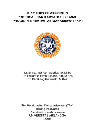 KIAT SUKSES MENYUSUN
  PROPOSAL DAN KARYA TULIS ILMIAH
PROGRAM KREATIVITAS MAHASISWA (PKM)




     Dr.rer.nat. Ganden Supriyanto, M.Sc
    Dr. Eduardus Bimo Aksono, drh, M.Kes
        dr. Bambang Purwanto, M.Kes




    Tim Pendamping Kemahasiswaan (TPK)
              Bidang Penalaran
          Direktorat Kemahasiswaan
         UNIVERSITAS AIRLANGGA
                     2010
 