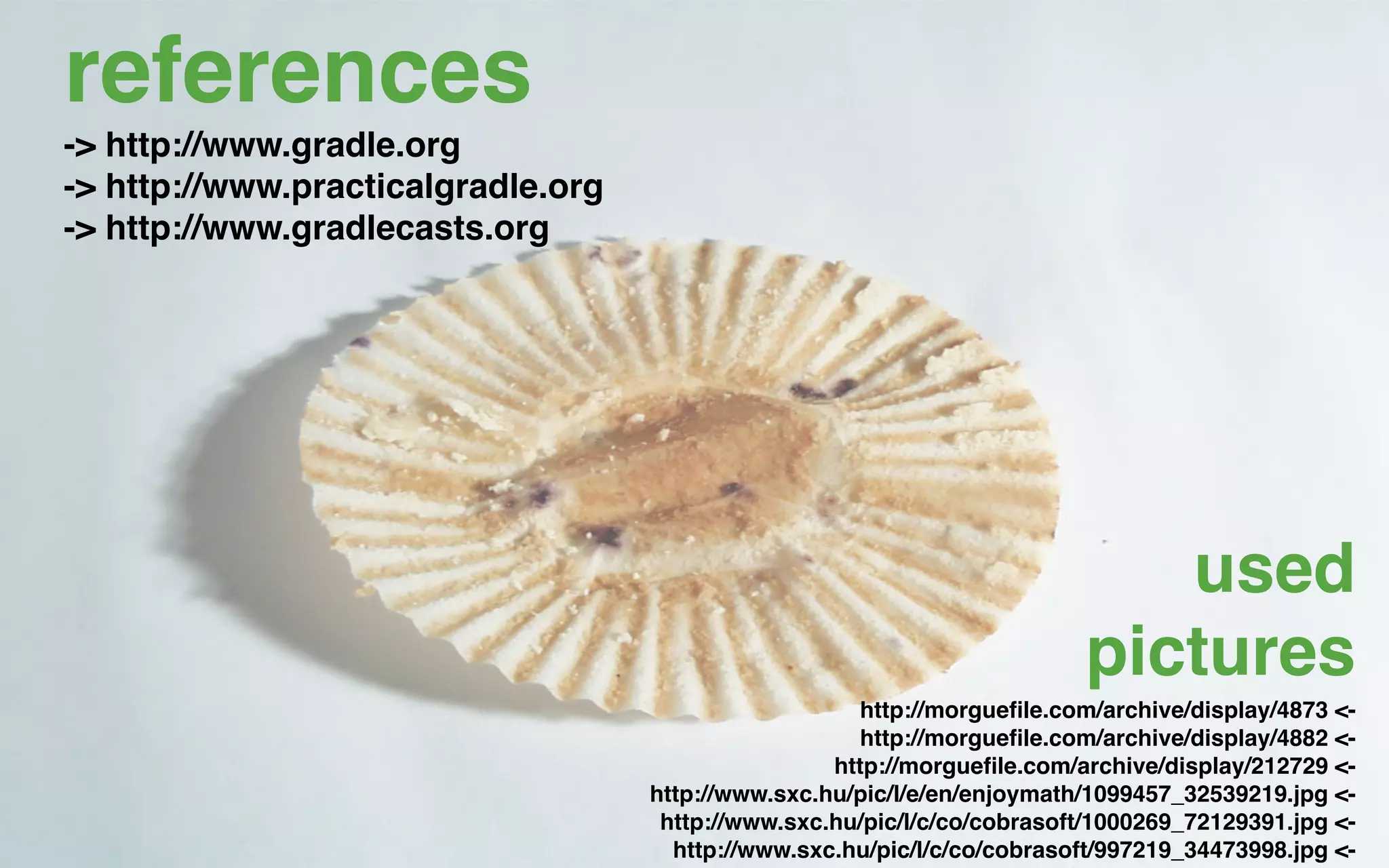 references
-> http://www.gradle.org
-> http://www.practicalgradle.org
-> http://www.gradlecasts.org




                                                                             used
                                                                          pictures
                                                       http://morgueﬁle.com/archive/display/4873 <-
                                                       http://morgueﬁle.com/archive/display/4882 <-
                                                    http://morgueﬁle.com/archive/display/212729 <-
                                    http://www.sxc.hu/pic/l/e/en/enjoymath/1099457_32539219.jpg <-
                                     http://www.sxc.hu/pic/l/c/co/cobrasoft/1000269_72129391.jpg <-
                                      http://www.sxc.hu/pic/l/c/co/cobrasoft/997219_34473998.jpg <-
 