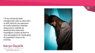 5
www.DeryaOzcelik.com
• Ve bu aslında bizi belki
olacağımızdan daha az aktif, daha
az aktif, daha bir şey yapmayan
bir moda sokabiliyor olabiliyor
dolayısıyla bu noktada da
kendimizi biraz daha kötü
hissettiğimiz o kadar da keyif ve
zevk alamadığımız bir hayata geçiş
de yapabiliyor oluyoruz bu
anlamda.
 