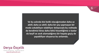 6
www.DeryaOzcelik.com
Ve bu aslında bizi belki olacağımızdan daha az
aktif, daha az aktif, daha bir şey yapmayan bir
moda sokabiliyor olabiliyor dolayısıyla bu noktada
da kendimizi biraz daha kötü hissettiğimiz o kadar
da keyif ve zevk alamadığımız bir hayata geçiş de
yapabiliyor oluyoruz bu anlamda.
 