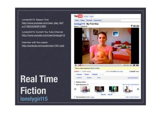 LonelyGirl15: Season One
http://www.youtube.com/view_play_list?
p=F1BED25959F378B7

LonelyGirl15: Current You Tube Channel
http://www.youtube.com/user/lonelygirl15


Interview with the creator
http://sonibyte.com/audio/raw/1791.mp3




Real Time
Fiction
lonelygirl15
 