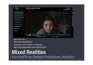 Main Web site
 http://www.scorched.tv/
 Interviews with the Marcus Gillezeau
 http://www.aftrsmedia.com/CSB/?p=250


Mixed Realities
ScorchedTV by Firelight Productions, Australia
 