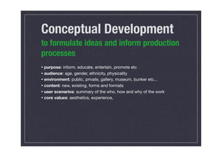 Conceptual Development
to formulate ideas and inform production
processes
• purpose: inform, educate, entertain, promote etc
• audience: age, gender, ethnicity, physicality
• environment: public, private, gallery, museum, bunker etc...
• content: new, existing, forms and formats
• user scenarios: summary of the who, how and why of the work
• core values: aesthetics, experience,
 