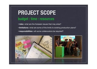 PROJECT SCOPE
budget : time : resources
• risks: what are the foreseen issues that may arise?
• limitations: what are some of the limits to existing production plans?
• responsibilities: will some collaborators be required?
 