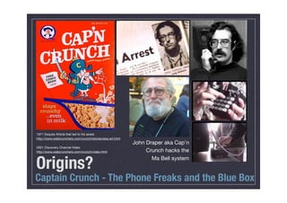 1971 Esquire Article that led to his arrest
http://www.webcrunchers.com/crunch/stories/esq-art.html
                                                          John Draper aka Cap’n
2001 Discovery Channel Video
http://www.webcrunchers.com/crunch/video.html                  Crunch hacks the


Origins?                                                         Ma Bell system


Captain Crunch - The Phone Freaks and the Blue Box
 