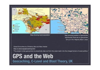 Map showing racial population                           Map showing position of geocaches
                                                                                   signiﬁcantly there are no geocaches
                                                                                     set up in the ‘Majority Black’ areas



Close Encounters by Christina Ulke and Marc Herbst
http://c-level.org/geocaching.html
“The project invites geocachers to proactively step out from the cyber-realm into the charged terrain of racial politics.”



GPS and the Web
Geocaching, C-Level and Blast Theory, UK
 