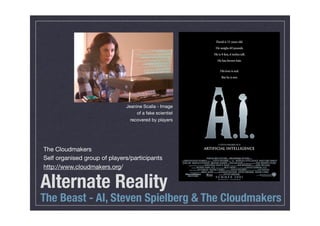 Jeanine Scalla - Image
                                   of a fake scientist
                                recovered by players




The Cloudmakers
Self organised group of players/participants
http://www.cloudmakers.org/


Alternate Reality
The Beast - AI, Steven Spielberg & The Cloudmakers
 