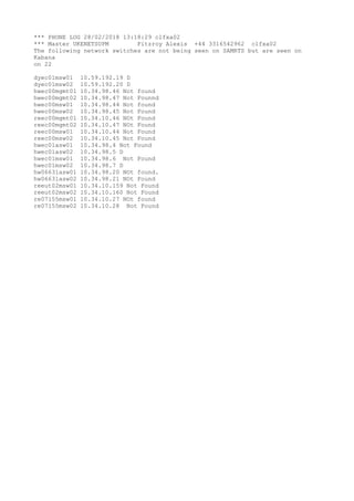 *** PHONE LOG 28/02/2018 13:18:29 clfxa02
*** Master UKENETSUPM Fitzroy Alexis +44 3316542962 clfxa02
The following network switches are not being seen on SAMRTS but are seen on
Kabana
on 22
dyec01msw01 10.59.192.19 D
dyec01msw02 10.59.192.20 D
hwec00mgmt01 10.34.98.46 Not found
hwec00mgmt02 10.34.98.47 Not Founnd
hwec00msw01 10.34.98.44 Not found
hwec00msw02 10.34.98.45 Not Found
reec00mgmt01 10.34.10.46 NOt Found
reec00mgmt02 10.34.10.47 NOt Found
reec00msw01 10.34.10.44 Not Found
reec00msw02 10.34.10.45 Not Found
hwec01asw01 10.34.98.4 Not Found
hwec01asw02 10.34.98.5 D
hwec01msw01 10.34.98.6 Not Found
hwec01msw02 10.34.98.7 D
hw06631asw01 10.34.98.20 NOt found.
hw06631asw02 10.34.98.21 NOt Found
reeut02msw01 10.34.10.159 Not Found
reeut02msw02 10.34.10.160 Not Found
re07155msw01 10.34.10.27 NOt found
re07155msw02 10.34.10.28 Not Found