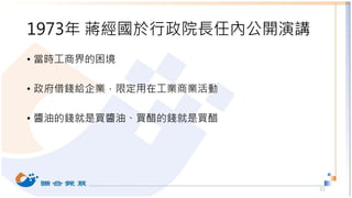 1973年 蔣經國於行政院長任內公開演講
• 當時工商界的困境
• 政府借錢給企業，限定用在工業商業活動
• 醬油的錢就是買醬油、買醋的錢就是買醋
11
 