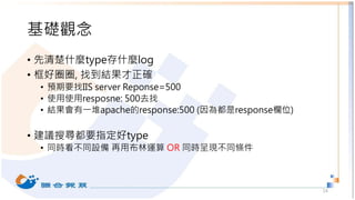 基礎觀念
• 先清楚什麼type存什麼log
• 框好圈圈, 找到結果才正確
• 預期要找IIS server Reponse=500
• 使用使用resposne: 500去找
• 結果會有一堆apache的response:500 (因為都是response欄位)
• 建議搜尋都要指定好type
• 同時看不同設備 再用布林運算 OR 同時呈現不同條件
14
 