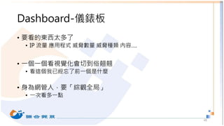 Dashboard-儀錶板
• 要看的東西太多了
• IP 流量 應用程式 威脅數量 威脅種類 內容….
• 一個一個看視覺化會切到俗翹翹
• 看這個我已經忘了前一個是什麼
• 身為網管人，要「綜觀全局」
• 一次看多一點
48
 
