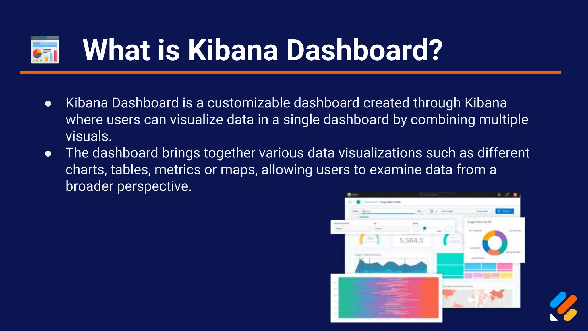 What is Kibana Dashboard?
● Kibana Dashboard is a customizable dashboard created through Kibana
where users can visualize data in a single dashboard by combining multiple
visuals.
● The dashboard brings together various data visualizations such as different
charts, tables, metrics or maps, allowing users to examine data from a
broader perspective.
 