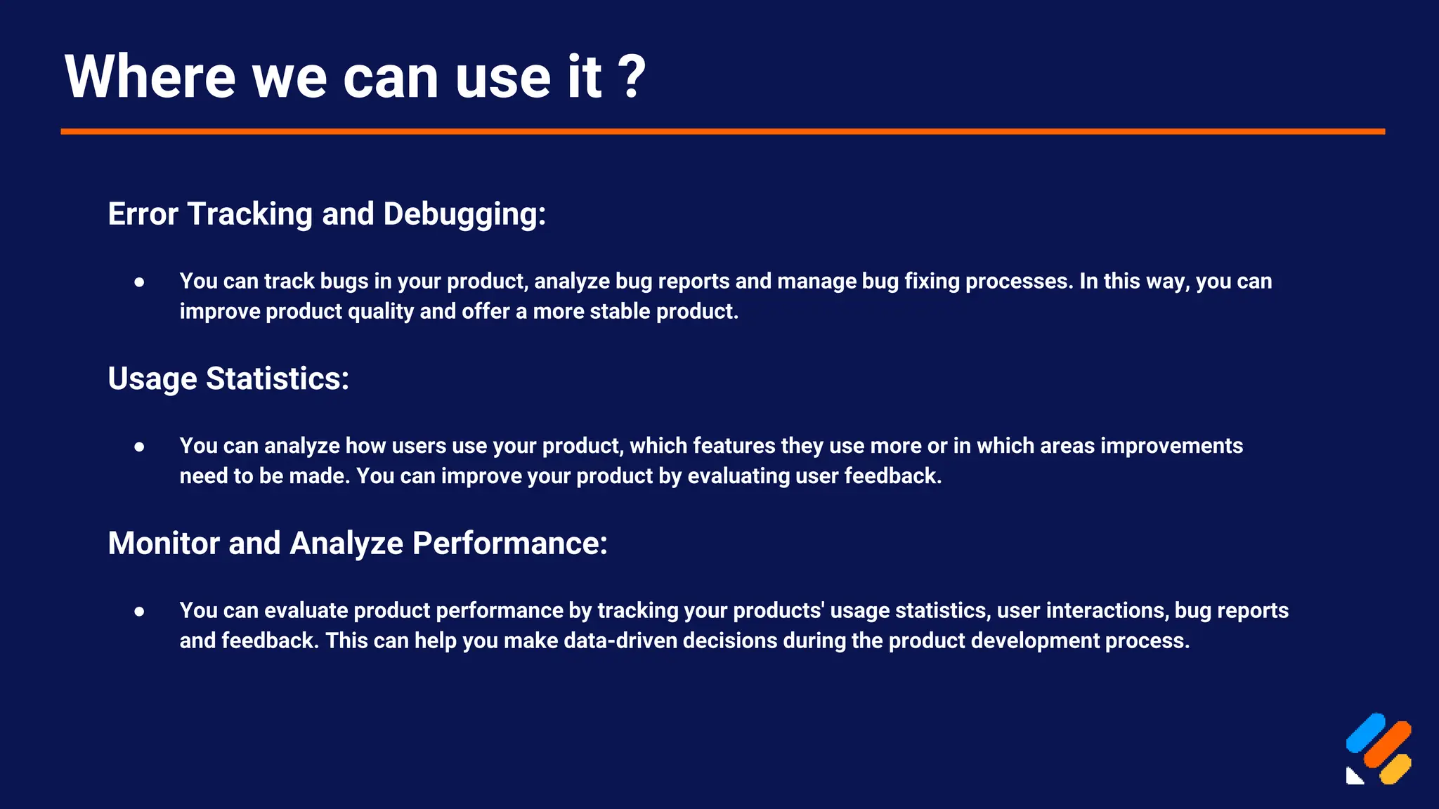 Where we can use it ?
Error Tracking and Debugging:
● You can track bugs in your product, analyze bug reports and manage bug fixing processes. In this way, you can
improve product quality and offer a more stable product.
Usage Statistics:
● You can analyze how users use your product, which features they use more or in which areas improvements
need to be made. You can improve your product by evaluating user feedback.
Monitor and Analyze Performance:
● You can evaluate product performance by tracking your products' usage statistics, user interactions, bug reports
and feedback. This can help you make data-driven decisions during the product development process.
 