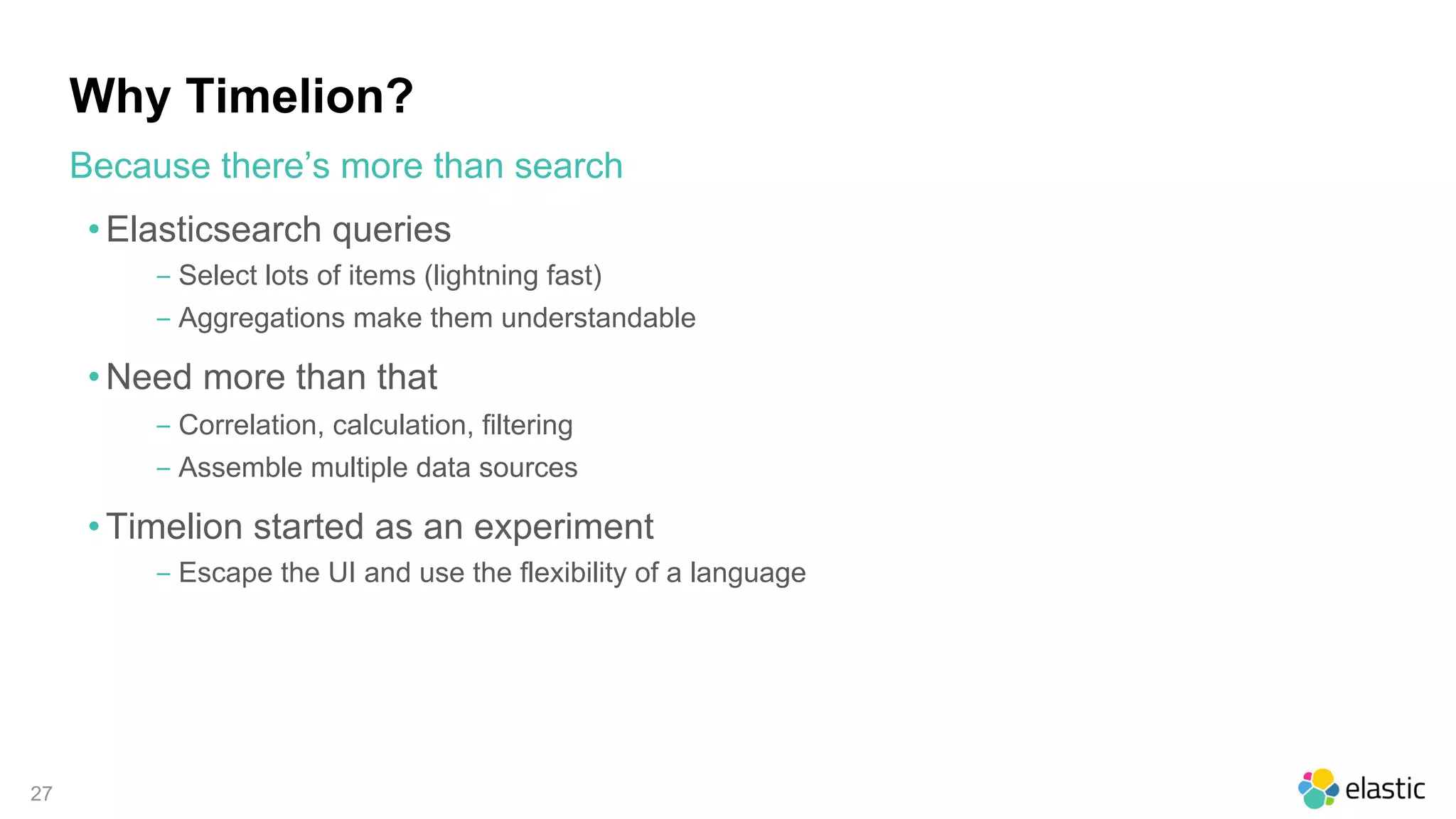 27
Why Timelion?
• Elasticsearch queries
‒ Select lots of items (lightning fast)
‒ Aggregations make them understandable
• Need more than that
‒ Correlation, calculation, filtering
‒ Assemble multiple data sources
• Timelion started as an experiment
‒ Escape the UI and use the flexibility of a language
Because there’s more than search
 