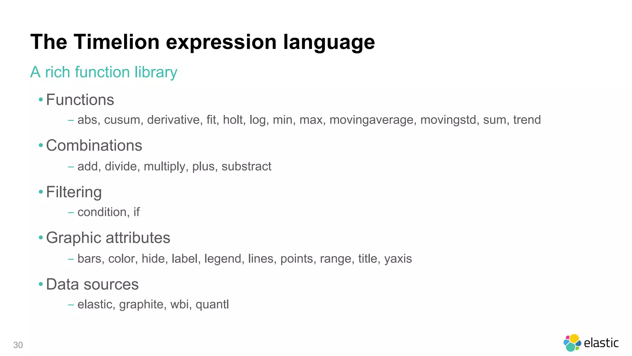 30
The Timelion expression language
• Functions
‒ abs, cusum, derivative, fit, holt, log, min, max, movingaverage, movingstd, sum, trend
• Combinations
‒ add, divide, multiply, plus, substract
• Filtering
‒ condition, if
• Graphic attributes
‒ bars, color, hide, label, legend, lines, points, range, title, yaxis
• Data sources
‒ elastic, graphite, wbi, quantl
A rich function library
 