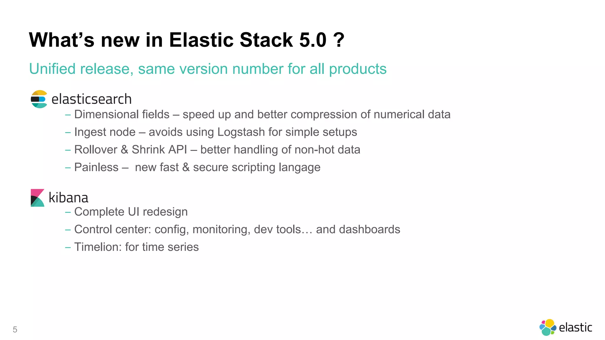 5
What’s new in Elastic Stack 5.0 ?
‒ Dimensional fields – speed up and better compression of numerical data
‒ Ingest node – avoids using Logstash for simple setups
‒ Rollover & Shrink API – better handling of non-hot data
‒ Painless – new fast & secure scripting langage
‒ Complete UI redesign
‒ Control center: config, monitoring, dev tools… and dashboards
‒ Timelion: for time series
Unified release, same version number for all products
 