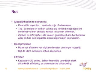 Nut

     • Mogelijkheden te sturen op:
        • Financiële aspecten : zoals de prijs of winkansen.
        • Tijd : de moeite in termen van tijd die iemand moet doen om
          de dienst via een bepaald kanaal te kunnen afnemen.
        • Zoeken en informatie : alle kosten gerelateerd aan het bepalen
          waar en hoe een bepaalde dienst afgenomen kan worden.

     • Best practices
        • Maak het afnemen van digitale diensten zo simpel mogelijk.
        • Blijf de klant meerdere opties aanbieden.

     • Effecten
        • Kadaster 80% online. Echter financiële voordelen sterk
          afhankelijk efficiency en automatische afhandeling.

10         www.kanaleninbalans.nl – Gemeente Apeldoorn – 25 juni 2009
 