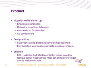 Product

     • Mogelijkheid te sturen op:
         •   Kwaliteit en continuïteit
         •   Het online assortiment diensten
         •   Assistentie en functionaliteit
         •   Co-development.

     • Best practices:
         • Stap voor stap de digitale dienstverlening opbouwen.
         • Een duidelijke visie op de organisatie en dienstverlening.

     • Effecten
         • IBG / Kadaster: bulk klantencontacten online waardoor
           reductie aantal medewerkers maar ook complexere vragen
           aan de telefoon en balie.
12           www.kanaleninbalans.nl – Gemeente Apeldoorn – 25 juni 2009
 