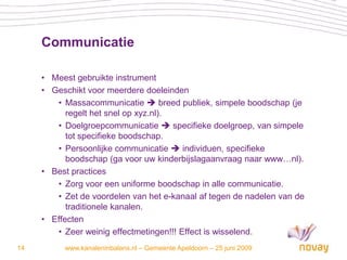 Communicatie

     • Meest gebruikte instrument
     • Geschikt voor meerdere doeleinden
        • Massacommunicatie  breed publiek, simpele boodschap (je
           regelt het snel op xyz.nl).
        • Doelgroepcommunicatie  specifieke doelgroep, van simpele
           tot specifieke boodschap.
        • Persoonlijke communicatie  individuen, specifieke
           boodschap (ga voor uw kinderbijslagaanvraag naar www…nl).
     • Best practices
        • Zorg voor een uniforme boodschap in alle communicatie.
        • Zet de voordelen van het e-kanaal af tegen de nadelen van de
           traditionele kanalen.
     • Effecten
        • Zeer weinig effectmetingen!!! Effect is wisselend.
14        www.kanaleninbalans.nl – Gemeente Apeldoorn – 25 juni 2009
 