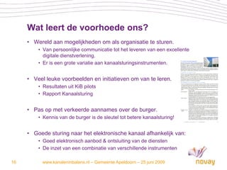 Wat leert de voorhoede ons?
     • Wereld aan mogelijkheden om als organisatie te sturen.
         • Van persoonlijke communicatie tot het leveren van een excellente
           digitale dienstverlening.
         • Er is een grote variatie aan kanaalsturingsinstrumenten.


     • Veel leuke voorbeelden en initiatieven om van te leren.
         • Resultaten uit KiB pilots
         • Rapport Kanaalsturing


     • Pas op met verkeerde aannames over de burger.
         • Kennis van de burger is de sleutel tot betere kanaalsturing!


     • Goede sturing naar het elektronische kanaal afhankelijk van:
         • Goed elektronisch aanbod & ontsluiting van de diensten
         • De inzet van een combinatie van verschillende instrumenten

16         www.kanaleninbalans.nl – Gemeente Apeldoorn – 25 juni 2009
 