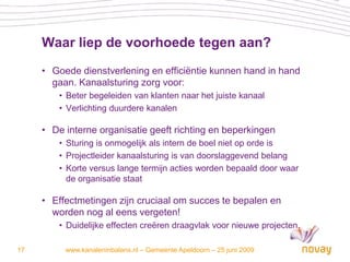 Waar liep de voorhoede tegen aan?
     • Goede dienstverlening en efficiëntie kunnen hand in hand
       gaan. Kanaalsturing zorg voor:
         • Beter begeleiden van klanten naar het juiste kanaal
         • Verlichting duurdere kanalen

     • De interne organisatie geeft richting en beperkingen
         • Sturing is onmogelijk als intern de boel niet op orde is
         • Projectleider kanaalsturing is van doorslaggevend belang
         • Korte versus lange termijn acties worden bepaald door waar
           de organisatie staat

     • Effectmetingen zijn cruciaal om succes te bepalen en
       worden nog al eens vergeten!
         • Duidelijke effecten creëren draagvlak voor nieuwe projecten.

17        www.kanaleninbalans.nl – Gemeente Apeldoorn – 25 juni 2009
 