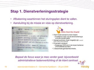 Stap 1. Dienstverleningsstrategie

     • Afbakening waarbinnen het sturingsplan dient te vallen.
     • Aansluiting bij de missie en visie op dienstverlening.




         Bepaal de focus waar je mee verder gaat; bijvoorbeeld
           administratieve lastenverlichting of de klant centraal.

19         www.kanaleninbalans.nl – Gemeente Apeldoorn – 25 juni 2009
 