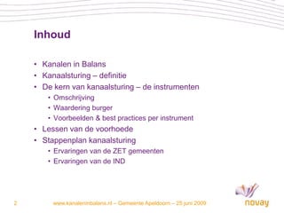 Inhoud

    • Kanalen in Balans
    • Kanaalsturing – definitie
    • De kern van kanaalsturing – de instrumenten
       • Omschrijving
       • Waardering burger
       • Voorbeelden & best practices per instrument
    • Lessen van de voorhoede
    • Stappenplan kanaalsturing
       • Ervaringen van de ZET gemeenten
       • Ervaringen van de IND




2        www.kanaleninbalans.nl – Gemeente Apeldoorn – 25 juni 2009
 