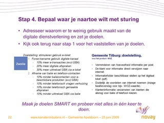 Stap 4. Bepaal waar je naartoe wilt met sturing

     • Adresseer waarom er te weinig gebruik maakt van de
       digitale dienstverlening en zet je doelen.
     • Kijk ook terug naar stap 1 voor het vaststellen van je doelen.




      Maak je doelen SMART en probeer niet alles in één keer te
                              doen.
22         www.kanaleninbalans.nl – Gemeente Apeldoorn – 25 juni 2009
 