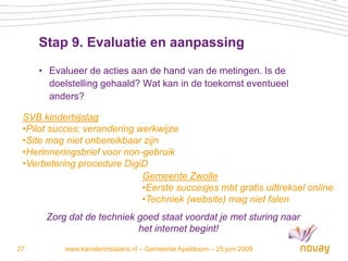 Stap 9. Evaluatie en aanpassing

     • Evalueer de acties aan de hand van de metingen. Is de
       doelstelling gehaald? Wat kan in de toekomst eventueel
       anders?

 SVB kinderbijslag
 •Pilot succes; verandering werkwijze
 •Site mag niet onbereikbaar zijn
 •Herinneringsbrief voor non-gebruik
 •Verbetering procedure DigiD
                             Gemeente Zwolle
                             •Eerste succesjes mbt gratis uittreksel online
                             •Techniek (website) mag niet falen
      Zorg dat de techniek goed staat voordat je met sturing naar
                           het internet begint!

27         www.kanaleninbalans.nl – Gemeente Apeldoorn – 25 juni 2009
 