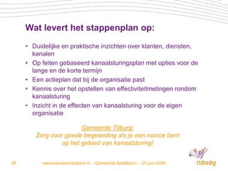 Wat levert het stappenplan op:
     • Duidelijke en praktische inzichten over klanten, diensten,
       kanalen
     • Op feiten gebaseerd kanaalsturingsplan met opties voor de
       lange en de korte termijn
     • Een actieplan dat bij de organisatie past
     • Kennis over het opstellen van effectiviteitmetingen rondom
       kanaalsturing
     • Inzicht in de effecten van kanaalsturing voor de eigen
       organisatie

                       Gemeente Tilburg:
        Zorg voor goede begeleiding als je een novice bent
                op het gebied van kanaalsturing!


28        www.kanaleninbalans.nl – Gemeente Apeldoorn – 25 juni 2009
 