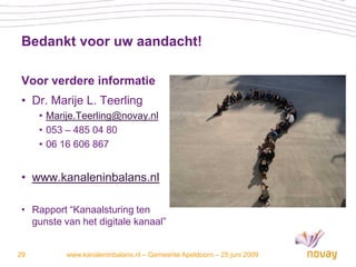 Bedankt voor uw aandacht!

 Voor verdere informatie
 • Dr. Marije L. Teerling
     • Marije.Teerling@novay.nl
     • 053 – 485 04 80
     • 06 16 606 867


 • www.kanaleninbalans.nl

 • Rapport “Kanaalsturing ten
   gunste van het digitale kanaal”


29         www.kanaleninbalans.nl – Gemeente Apeldoorn – 25 juni 2009
 